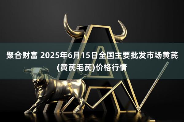 聚合财富 2025年6月15日全国主要批发市场黄芪(黄芪毛芪)价格行情