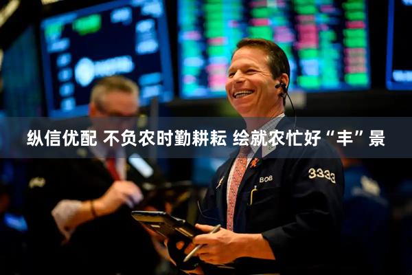 纵信优配 不负农时勤耕耘 绘就农忙好“丰”景