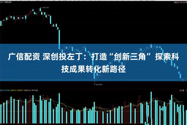 广信配资 深创投左丁：打造“创新三角” 探索科技成果转化新路径