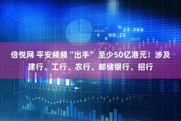 倍悦网 平安频频“出手” 至少50亿港元！涉及建行、工行、农行、邮储银行、招行