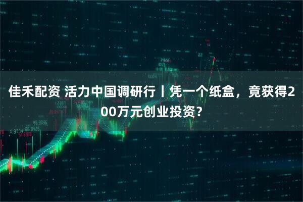 佳禾配资 活力中国调研行丨凭一个纸盒，竟获得200万元创业投资？