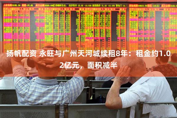 扬帆配资 永旺与广州天河城续租8年：租金约1.02亿元，面积减半