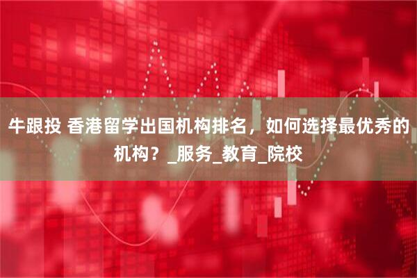 牛跟投 香港留学出国机构排名，如何选择最优秀的机构？_服务_教育_院校