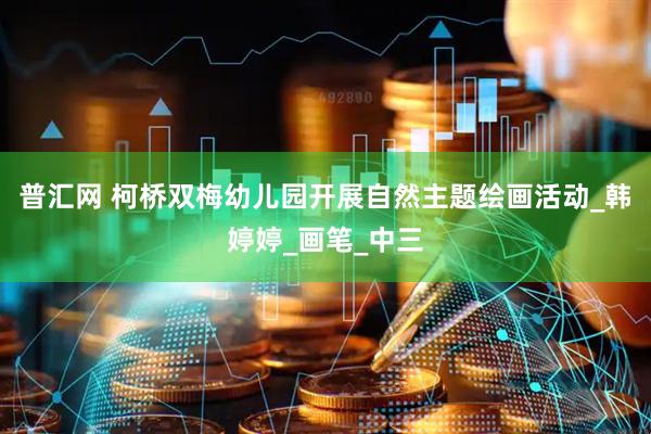普汇网 柯桥双梅幼儿园开展自然主题绘画活动_韩婷婷_画笔_中三