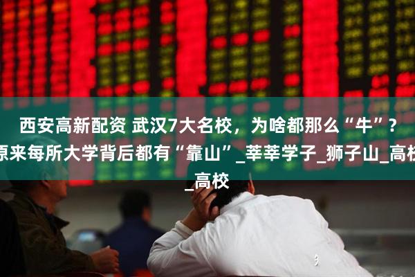 西安高新配资 武汉7大名校，为啥都那么“牛”？原来每所大学背后都有“靠山”_莘莘学子_狮子山_高校