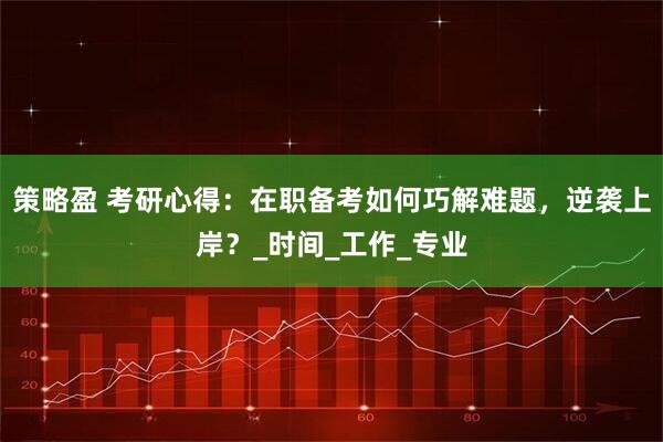 策略盈 考研心得：在职备考如何巧解难题，逆袭上岸？_时间_工作_专业