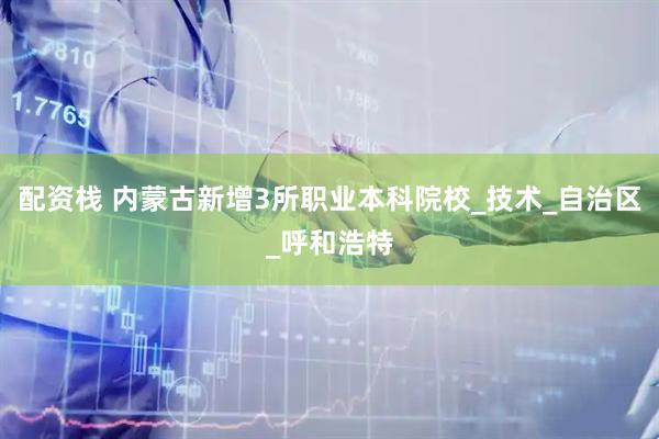 配资栈 内蒙古新增3所职业本科院校_技术_自治区_呼和浩特
