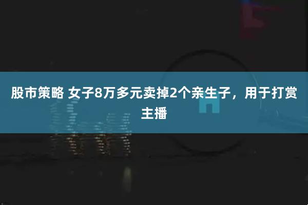 股市策略 女子8万多元卖掉2个亲生子，用于打赏主播