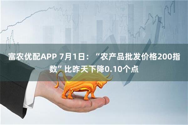 富农优配APP 7月1日：“农产品批发价格200指数”比昨天下降0.10个点
