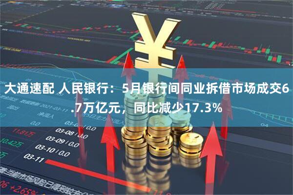 大通速配 人民银行：5月银行间同业拆借市场成交6.7万亿元，同比减少17.3%