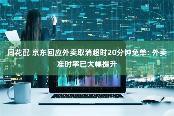 同花配 京东回应外卖取消超时20分钟免单: 外卖准时率已大幅提升