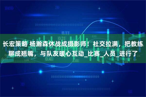 长宏策略 杨瀚森休战成摄影师！社交拉满，把教练聊成翘嘴，与队友暖心互动_比赛_人员_进行了