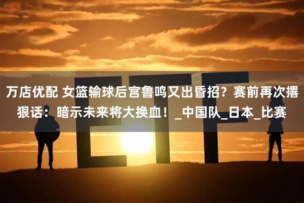 万店优配 女篮输球后宫鲁鸣又出昏招？赛前再次撂狠话：暗示未来将大换血！_中国队_日本_比赛