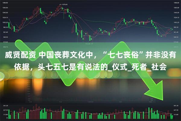 威贤配资 中国丧葬文化中，“七七丧俗”并非没有依据，头七五七是有说法的_仪式_死者_社会