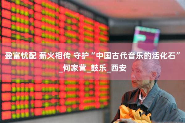 盈富忧配 薪火相传 守护“中国古代音乐的活化石”_何家营_鼓乐_西安