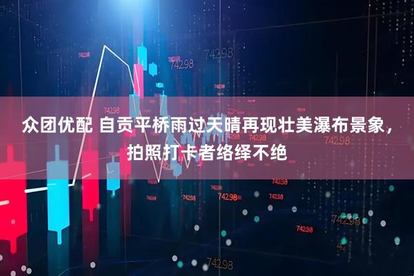 众团优配 自贡平桥雨过天晴再现壮美瀑布景象，拍照打卡者络绎不绝