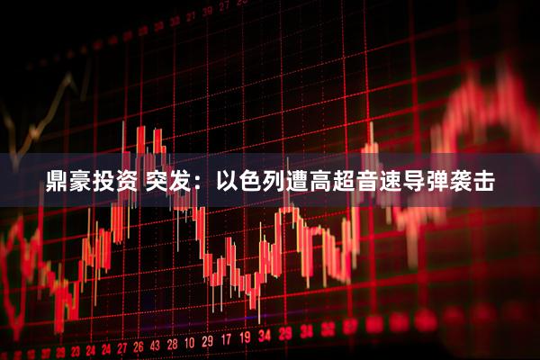 鼎豪投资 突发：以色列遭高超音速导弹袭击