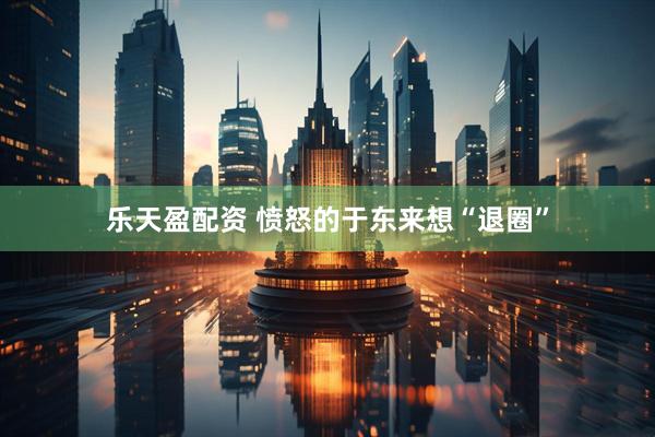 乐天盈配资 愤怒的于东来想“退圈”