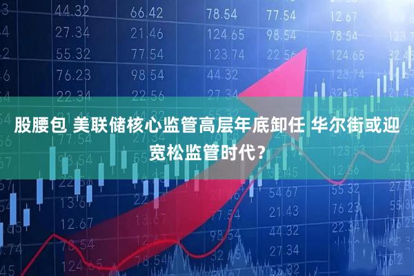 股腰包 美联储核心监管高层年底卸任 华尔街或迎宽松监管时代？