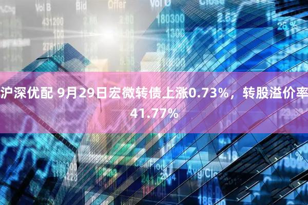 沪深优配 9月29日宏微转债上涨0.73%，转股溢价率41.77%