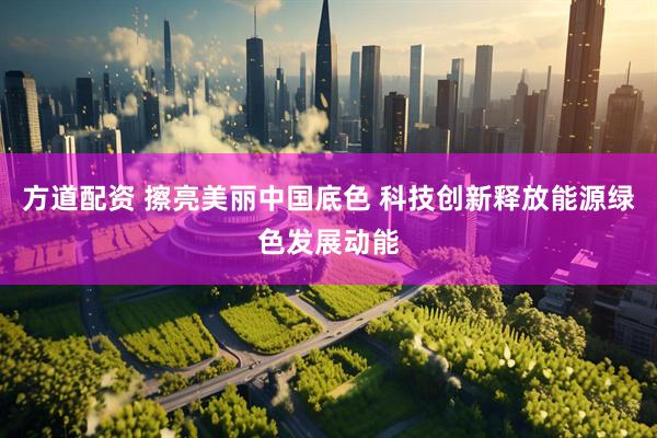 方道配资 擦亮美丽中国底色 科技创新释放能源绿色发展动能