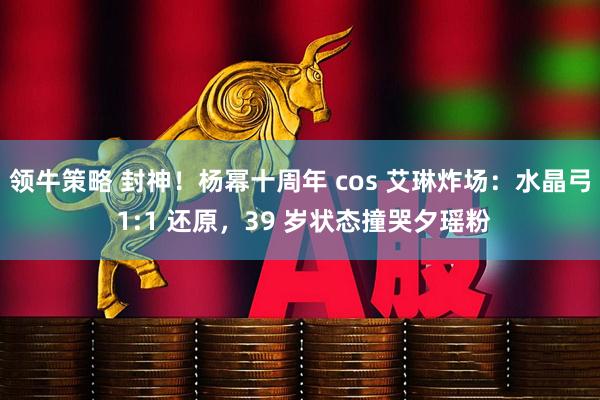 领牛策略 封神！杨幂十周年 cos 艾琳炸场：水晶弓 1:1 还原，39 岁状态撞哭夕瑶粉