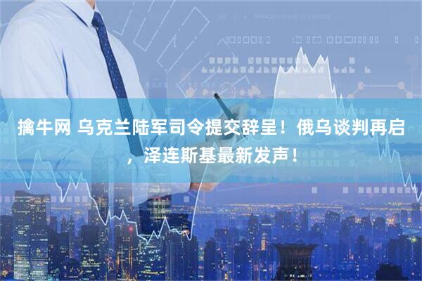 擒牛网 乌克兰陆军司令提交辞呈！俄乌谈判再启，泽连斯基最新发声！