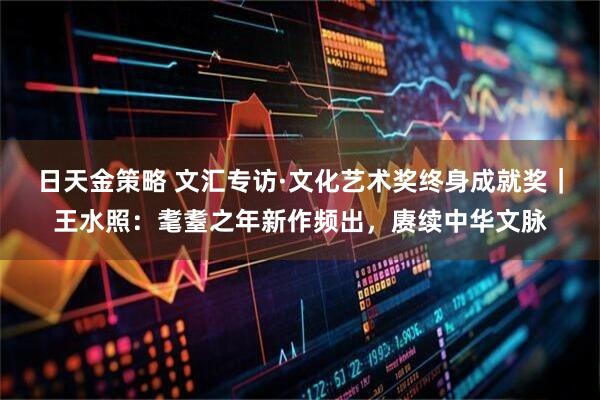 日天金策略 文汇专访·文化艺术奖终身成就奖|王水照:耄耋之年新作频出,赓续中华文脉